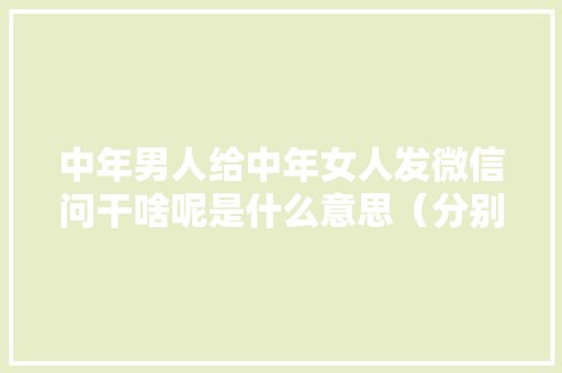 中年男人给中年女人发微信问干啥呢是什么意思（分别有自己的家）,为什么闲聊很重要。 中年男人给中年女人发微信问干啥呢是什么意思（分别有自己的家）,为什么闲聊很重要。 搜狗SEO