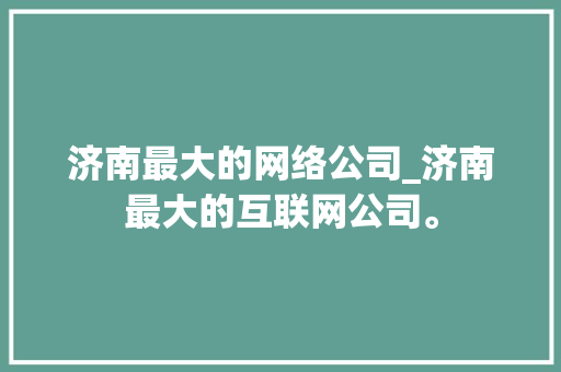 济南最大的网络公司_济南最大的互联网公司。 济南最大的网络公司_济南最大的互联网公司。 网站建设公司