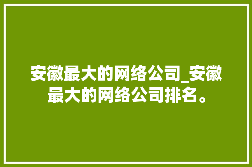 安徽最大的网络公司_安徽最大的网络公司排名。 安徽最大的网络公司_安徽最大的网络公司排名。 网站建设公司