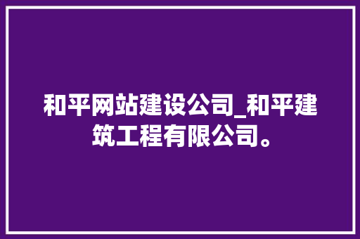 和平网站建设公司_和平建筑工程有限公司。 和平网站建设公司_和平建筑工程有限公司。 网站建设公司