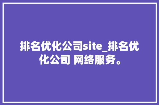 排名优化公司site_排名优化公司 网络服务。 排名优化公司site_排名优化公司 网络服务。 网站建设公司