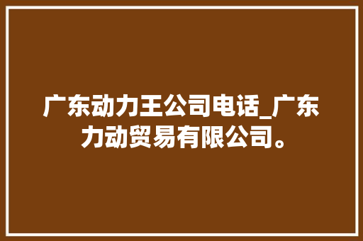 广东动力王公司电话_广东力动贸易有限公司。 广东动力王公司电话_广东力动贸易有限公司。 网站建设公司