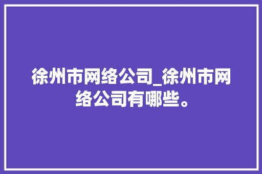 徐州市网络公司_徐州市网络公司有哪些。 徐州市网络公司_徐州市网络公司有哪些。 网站建设公司