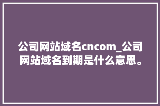 公司网站域名cncom_公司网站域名到期是什么意思。 公司网站域名cncom_公司网站域名到期是什么意思。 网站建设公司