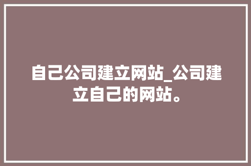自己公司建立网站_公司建立自己的网站。 自己公司建立网站_公司建立自己的网站。 网站建设公司