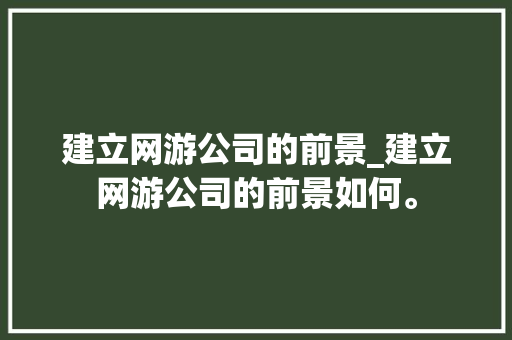 建立网游公司的前景_建立网游公司的前景如何。 建立网游公司的前景_建立网游公司的前景如何。 网站建设公司