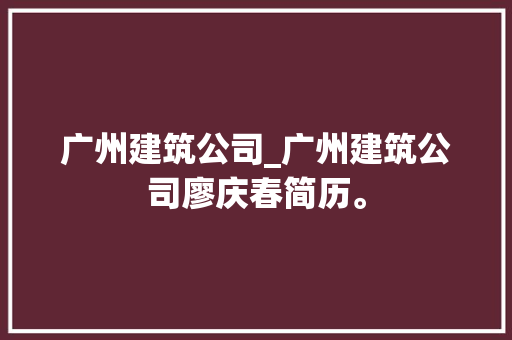 广州建筑公司_广州建筑公司廖庆春简历。 广州建筑公司_广州建筑公司廖庆春简历。 网站建设公司