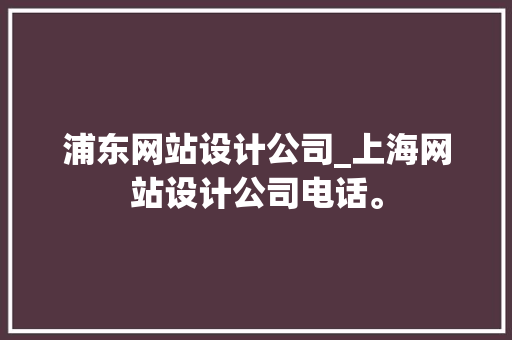 浦东网站设计公司_上海网站设计公司电话。 浦东网站设计公司_上海网站设计公司电话。 网站建设公司