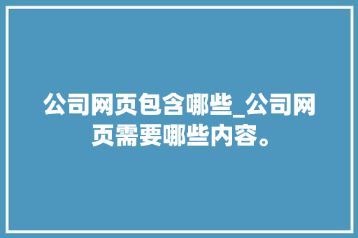 公司网页包含哪些_公司网页需要哪些内容。