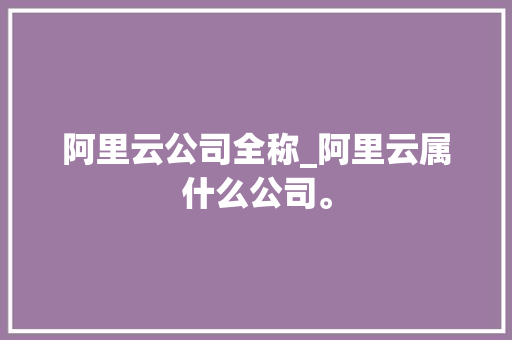 阿里云公司全称_阿里云属什么公司。 阿里云公司全称_阿里云属什么公司。 网站建设公司