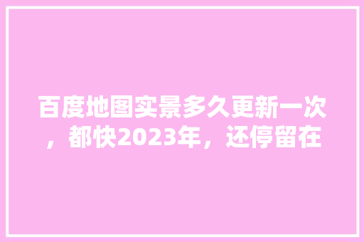 百度地图实景多久更新一次，都快2023年，还停留在2019年,百度为什么不更新了呢。 百度地图实景多久更新一次，都快2023年，还停留在2019年,百度为什么不更新了呢。 神马SEO