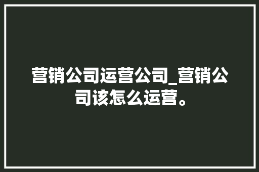 营销公司运营公司_营销公司该怎么运营。 营销公司运营公司_营销公司该怎么运营。 网站建设公司