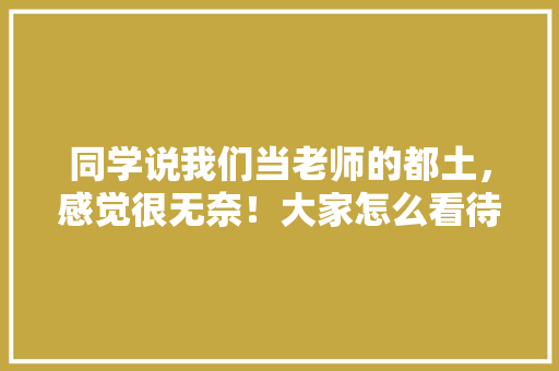 同学说我们当老师的都土，感觉很无奈！大家怎么看待老师呢,为什么英语老师都很洋气呢。 同学说我们当老师的都土，感觉很无奈！大家怎么看待老师呢,为什么英语老师都很洋气呢。 必应SEO