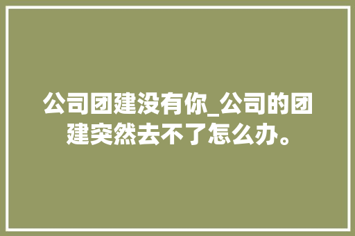 公司团建没有你_公司的团建突然去不了怎么办。 公司团建没有你_公司的团建突然去不了怎么办。 网站建设公司