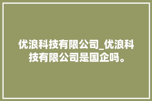 优浪科技有限公司_优浪科技有限公司是国企吗。 优浪科技有限公司_优浪科技有限公司是国企吗。 网站建设公司