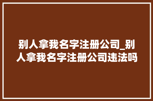 别人拿我名字注册公司_别人拿我名字注册公司违法吗。 别人拿我名字注册公司_别人拿我名字注册公司违法吗。 网站建设公司
