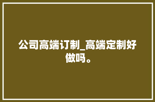 公司高端订制_高端定制好做吗。 公司高端订制_高端定制好做吗。 网站建设公司