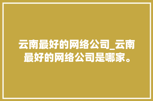 云南最好的网络公司_云南最好的网络公司是哪家。 云南最好的网络公司_云南最好的网络公司是哪家。 网站建设公司