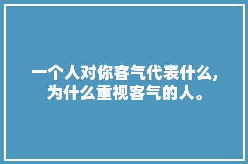 一个人对你客气代表什么,为什么重视客气的人。 一个人对你客气代表什么,为什么重视客气的人。 神马SEO