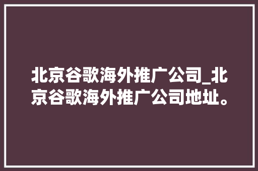 北京谷歌海外推广公司_北京谷歌海外推广公司地址。 北京谷歌海外推广公司_北京谷歌海外推广公司地址。 网站建设公司