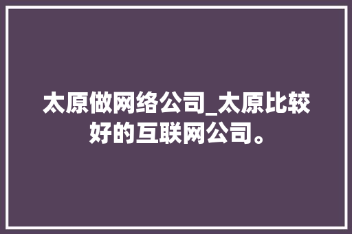 太原做网络公司_太原比较好的互联网公司。 太原做网络公司_太原比较好的互联网公司。 网站建设公司
