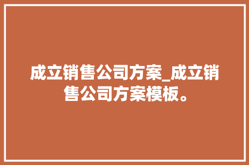 成立销售公司方案_成立销售公司方案模板。 成立销售公司方案_成立销售公司方案模板。 网站建设公司