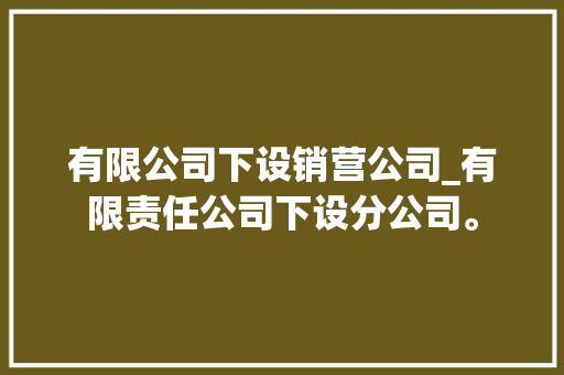 有限公司下设销营公司_有限责任公司下设分公司。 有限公司下设销营公司_有限责任公司下设分公司。 网站建设公司