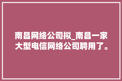 南昌网络公司拟_南昌一家大型电信网络公司聘用了。 南昌网络公司拟_南昌一家大型电信网络公司聘用了。 网站建设公司