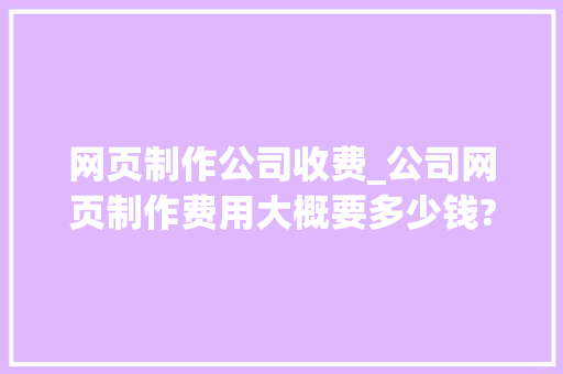 网页制作公司收费_公司网页制作费用大概要多少钱?。 网页制作公司收费_公司网页制作费用大概要多少钱?。 网站建设公司