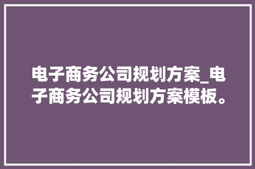 电子商务公司规划方案_电子商务公司规划方案模板。 电子商务公司规划方案_电子商务公司规划方案模板。 网站建设公司