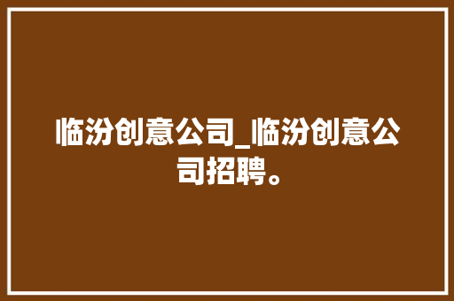 临汾创意公司_临汾创意公司招聘。 临汾创意公司_临汾创意公司招聘。 网站建设公司