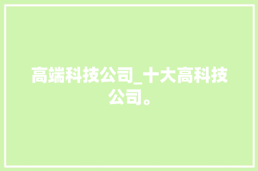 高端科技公司_十大高科技公司。 高端科技公司_十大高科技公司。 网站建设公司