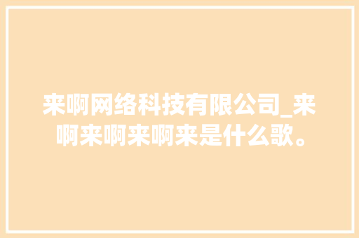 来啊网络科技有限公司_来啊来啊来啊来是什么歌。 来啊网络科技有限公司_来啊来啊来啊来是什么歌。 网站建设公司