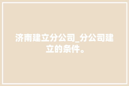 济南建立分公司_分公司建立的条件。 济南建立分公司_分公司建立的条件。 网站建设公司