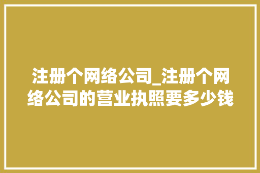 注册个网络公司_注册个网络公司的营业执照要多少钱。 注册个网络公司_注册个网络公司的营业执照要多少钱。 网站建设公司