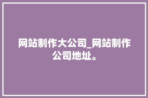 网站制作大公司_网站制作公司地址。 网站制作大公司_网站制作公司地址。 网站建设公司
