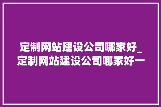 定制网站建设公司哪家好_定制网站建设公司哪家好一点。 定制网站建设公司哪家好_定制网站建设公司哪家好一点。 网站建设公司