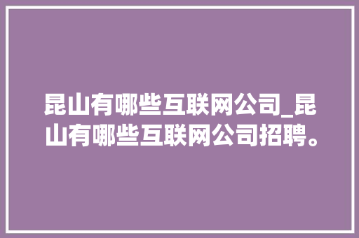 昆山有哪些互联网公司_昆山有哪些互联网公司招聘。 昆山有哪些互联网公司_昆山有哪些互联网公司招聘。 网站建设公司