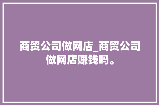 商贸公司做网店_商贸公司做网店赚钱吗。 商贸公司做网店_商贸公司做网店赚钱吗。 网站建设公司