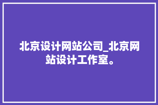 北京设计网站公司_北京网站设计工作室。 北京设计网站公司_北京网站设计工作室。 网站建设公司