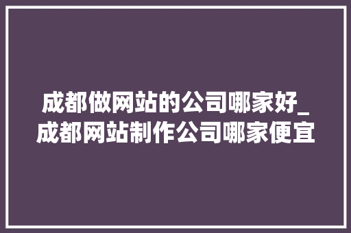 成都做网站的公司哪家好_成都网站制作公司哪家便宜。 成都做网站的公司哪家好_成都网站制作公司哪家便宜。 网站建设公司