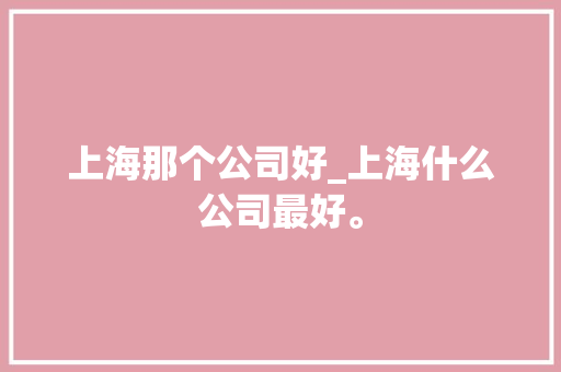 上海那个公司好_上海什么公司最好。 上海那个公司好_上海什么公司最好。 网站建设公司