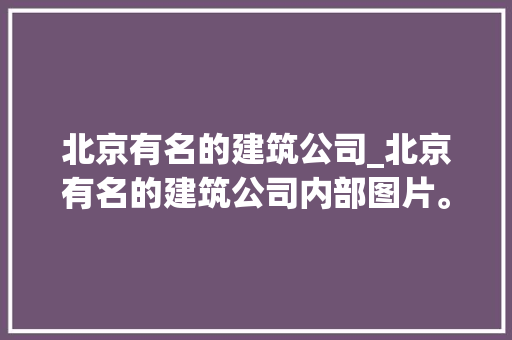 北京有名的建筑公司_北京有名的建筑公司内部图片。 北京有名的建筑公司_北京有名的建筑公司内部图片。 网站建设公司