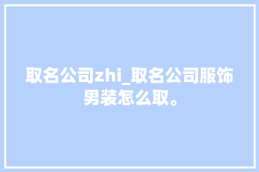取名公司zhi_取名公司服饰男装怎么取。 取名公司zhi_取名公司服饰男装怎么取。 网站建设公司