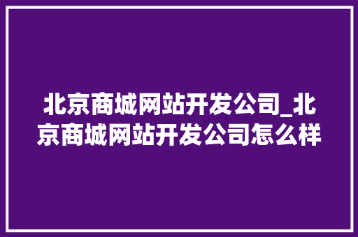 北京商城网站开发公司_北京商城网站开发公司怎么样。 北京商城网站开发公司_北京商城网站开发公司怎么样。 网站建设公司