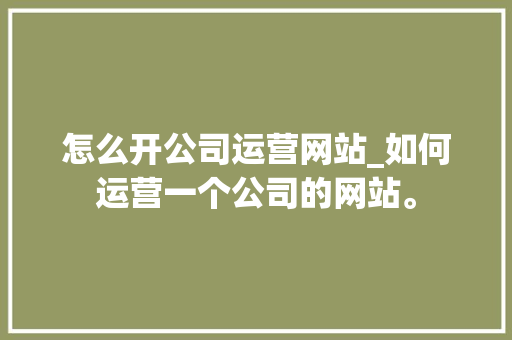 怎么开公司运营网站_如何运营一个公司的网站。 怎么开公司运营网站_如何运营一个公司的网站。 网站建设公司