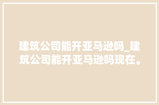 建筑公司能开亚马逊吗_建筑公司能开亚马逊吗现在。 建筑公司能开亚马逊吗_建筑公司能开亚马逊吗现在。 网站建设公司