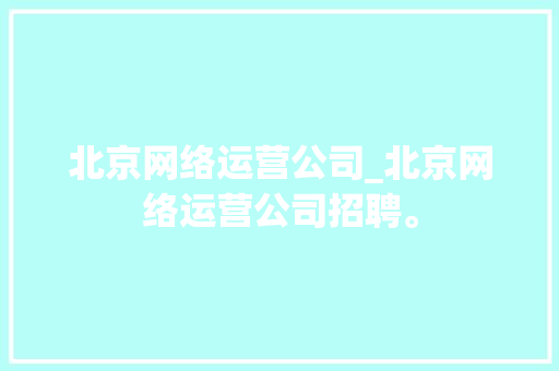 北京网络运营公司_北京网络运营公司招聘。 北京网络运营公司_北京网络运营公司招聘。 网站建设公司