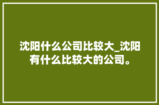 沈阳什么公司比较大_沈阳有什么比较大的公司。 沈阳什么公司比较大_沈阳有什么比较大的公司。 网站建设公司