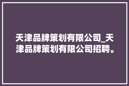 天津品牌策划有限公司_天津品牌策划有限公司招聘。 天津品牌策划有限公司_天津品牌策划有限公司招聘。 网站建设公司